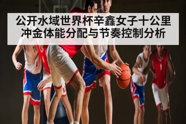 公开水域世界杯辛鑫女子十公里冲金体能分配与节奏控制分析